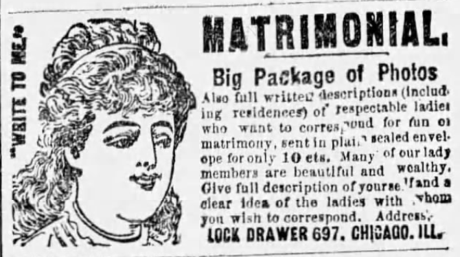 Kristin Holt | Mail Order Brides in the 19th Century American West. Matrimonial bureau advertises in The Preston Plain Dealer of Preston, Kansas on October 18, 1889. "MATRIMONIAL. Big Package of Photos. Also full written descriptions (including residences) of respectable ladies who want to correspond for fun or matrimony, sent in plain sealed envelope for only 10 cts. Many of our lady members are beautiful and wealthy. Give full description of yourself and a clear idea of the ladies with whom you wish to correspond. Address: LOCK DRAWER 697, Chicago, Ill."