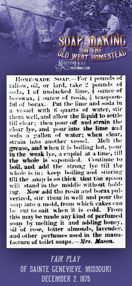 Kristin Holt | Soap Making on the Old West Homestead. Homemade Soap recipe calls for fat (tallow, oil, or lard), soda, unslacked lime, beeswax, rosin, and borax. Published in Fair Play newspaper of Sainte Genevieve, Missouri on December 2, 1875.
