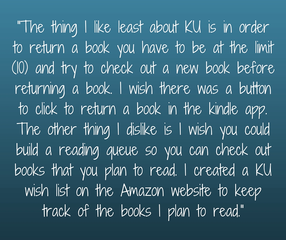 Kristin Holt | What Western Historical Readers Said About Kindle Unlimited WILL Surprise You... "The thing I like least about KU is in order to return a book you have to at the limit (10) and try to check out a new book before returnin ga book. I wish there wa a button to click to return a book in the kindle app. The other thing I dislike is I wish you coudl build a reading queue so you can check out books that you plan to read. I created a KU wish list on the Amazon website to keep track fo the books I plan to read."