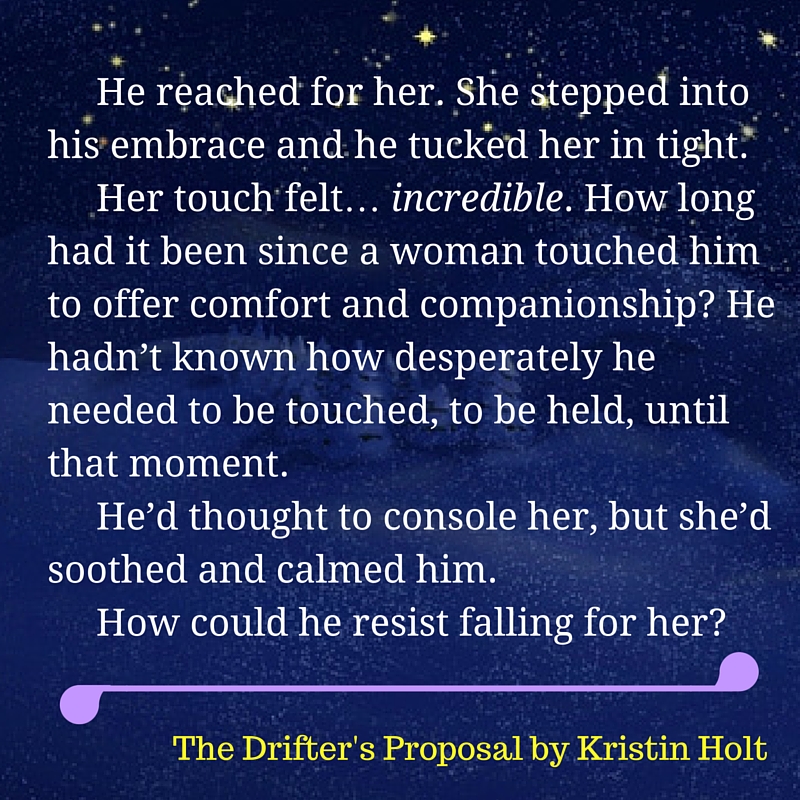 Kristin Holt | The Drifter's Proposal, a quote from within the book: "he reached for her. She stepped into his embrace and he tucked her in tight. Her touch felt... incredible. How long had it been since a woman touched him to offer comfort and companionship? He hadn't known how desperately he needed to be touched, to be held, until that moment. He'd thought to console her, but she'd soothed and calmed him. How could h e resist falling for her?" The Drifter's Proposal by Kristin Holt.
