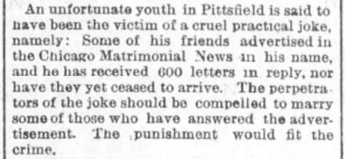 Kristin Holt | Nineteenth Century Mail-Order Bride SCAMS, Part 1. Boston Post of Boston, Massachusetts on February 16, 1891. "An unfortunate youth in Pittsfield is said to have been the victim of a cruel practical joke, namely: Some of his friends advertised in the Chicago Matrimonial News in his name, and he has received 600 letters in reply, nor have they het ceased to arrive. The perpetrators of the joke should be compelled to marry some of those who have answered the advertisement. The punishment would fit the crime."