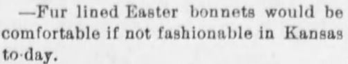 Kristin Holt | Victorian America Celebrates Easter. Quip published in The Atchison Daily Champion of Atchison, Kansas on March 29, 1891. Cold, blustery weather must've prompted this: "Fur-lined Easter bonnets would be comfortable if not fashionable in Kansas to-day."
