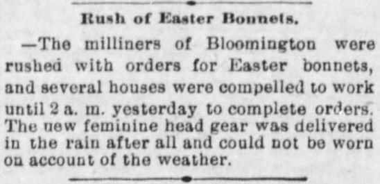 Kristin Holt | Victorian Americans Celebrate Easter. From The Pantagraph newspaper of Bloomington, Illinois, 11 April 1898. "Rush of Easter Bonnets. ~ The milliners of Bloomington were rushed with orders for Easter bonnets, and several houses were compelled to work until 2 a.m. yesterday to complete orders. The new feminine head gear was delivered in the rain after all and could not be worn on account of the weather."