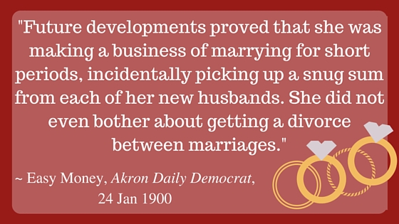 Kristin Holt | Nineteenth Century Mail-Order Bride SCAMS, Part 8. Stylized quote from "Easy Money," Akron Daily Democrat, Akron, Ohio, January 24, 1900: "Future developments proved that she was making a business of marrying for short periods, incidentally picking up a snug sum from each of her new husbands. She did not even bother about getting a divorce between marriages."