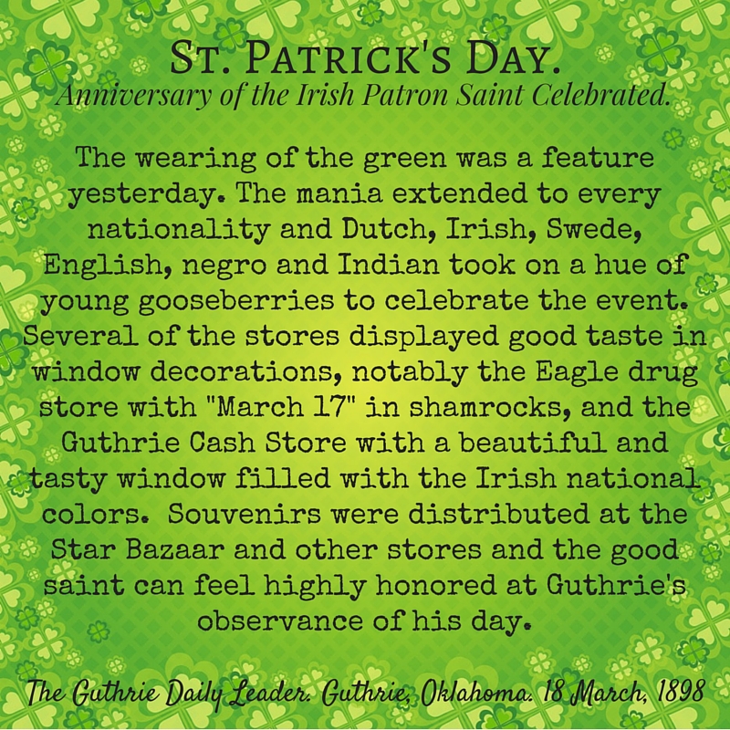 Kristin Holt | Victorian America Celebrates St. Patrick's Day. Stylized quote: "St. Patrick's Day. Anniversary of the Irish Patron Saint Celebrated." From The Guthrie Daily Leader of Guthrie, Oklahoma on March 18, 1898. "The wearing of the green was a feature yesterday. The mania extended to every nationality and Dutch, Irish, Swede, English, negro and Indian took on a hue of young gooseberries to celebrate the event. Several of the stores displayed good taste in window decorations, notably the Eagle drug store with "March 17" in shamrocks, and the Guthrie Cash Store with a beautiful and tasty window filled with the Irish national colors. Souvenirs were distributed at the Star Bazaar and other stores and the good saint can feel highly honored at Guthrie's observance of his day."
