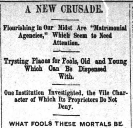 Kristin Holt | Nineteenth Century Mail-Order Bride SCAMS, Part 12. Published in The Inter-Ocean of Chicago, Illinois on August 28, 1887. "A NEW CRUSADE. Flourishing in Our Midst Are "Matrimonial Agencies," Which Seem to Need Attention. Trysting Places for Fools, Old and Young Which Can Be Dispensed With. One Institution Investigated, the Vile Character of Which Its Proprietors Do Not Deny. WHAT FOOLS THESE MORTALS BE."