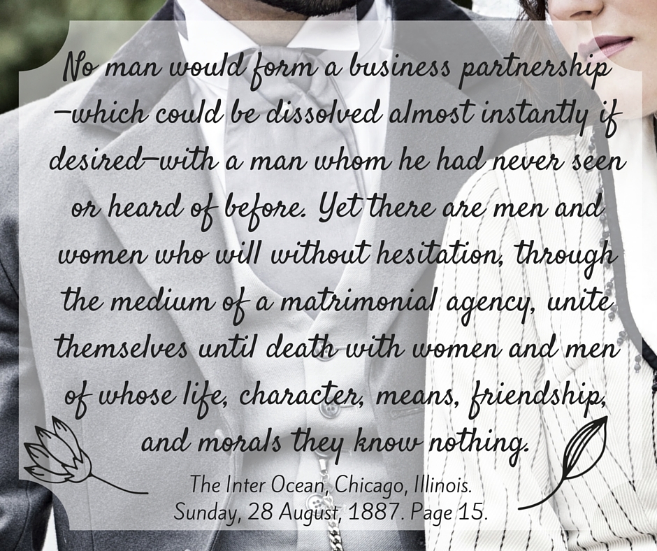Kristin Holt | Nineteenth Century Mail-Order Bride SCAMS, Part 12. "No man would form a business partnership--which could be dissolved almost instantly if desired--with a man whom he had never seen or heard of before. yet there are men and women who will without hesitation, through the medium of a matrimonial agency, unite themselves until death with women and men of whose life, character, means, friendship, and morals they know nothing." From The Inter-Ocean of Chicago, Illinois on August 18, 1887.