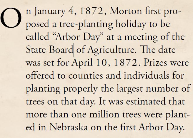 Kristin Holt | Victorian America Celebrates Arbor Day. From The History of Arbor Day, part 1. "On January 4, 1872, Morton first proposed a tree-planting holiday to be called "Arbor Day" at a meeting of the State Board of Agriculture. The date was set for April 10, 1872. Prizes were offered to counties and individuals for planting properly the largest number of trees on that day. It was estimated that more than one million trees were planted in Nebraska on the first Arbor Day."