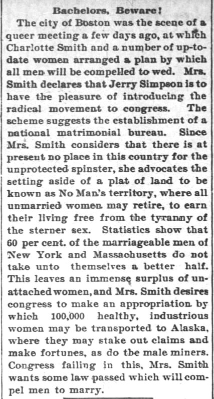 Kristin Holt | Charlotte Smith Demands National Legislation to Require Matrimony. "Bachelors, Beware!" The Council Grove Republican of Council Grove, Kansas, on 1 October, 1897. "The city of Boston was the scene of a queer meeting a few days ago, at which Charlotte Smith and a number of up-to-date women arranged a plan by which all men will be compelled to wed."