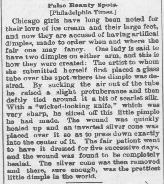 Kristin Holt | False Beauty Marks. Original to Philadelphia Times, printed in The Topeka Daily Capital of Topeka, Kansas, on August 25, 1885. "False Beauty Spots," including artifical dimples, made to order. An artist placed a glass tube over the desirable spot and sucked air from the tube, tied silk thread about a skin protuberance, and sliced off, then pressed with an inverted silver cone. Dressed for five consecutive days, the wound became a pretty little dimple.