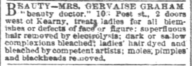 Kristin Holt | Victorian Ladies' Hairdressers. Mrs. Gervaise Graham is a "beauty doctor". See her for all blemishes or defects of face or figure. Electrolysis to remove superfluous hair. Dark or sallow complexions bleached. Ladies' Hair dyed and bleached by competent artists. Moles, pimples, and blackheads removed. Advertised in San Francisco Chronicle of San Francisco, California. March 9, 1890.