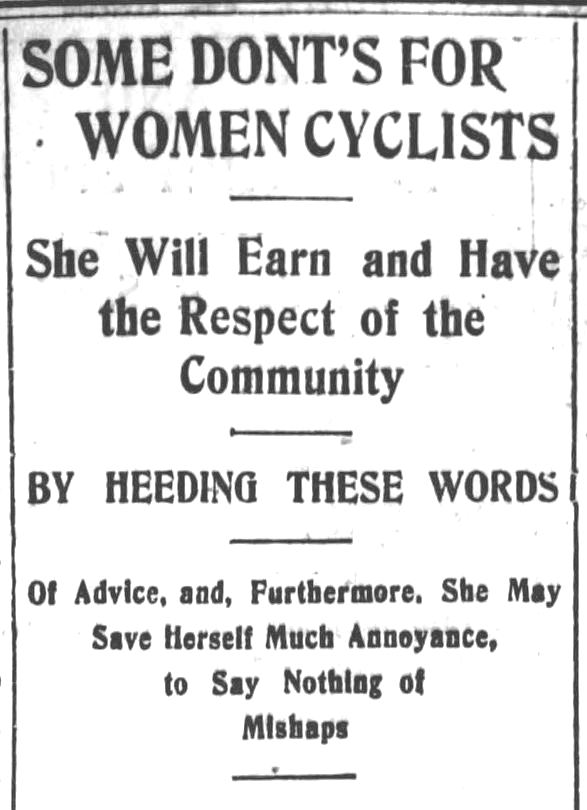 Kristin Holt | Victorian Bicycling Etiquette. 1 of 9. From Los Angeles Herald, July 14, 1895. "Some Don'ts For Women Cyclists; She Will Earn and Have the Respect of the Community-- by Heeding These Wowrds -- Of Advice, and Furthermore, She May Save Herself Much Annoyance, and to Say Nothing of Mishaps"