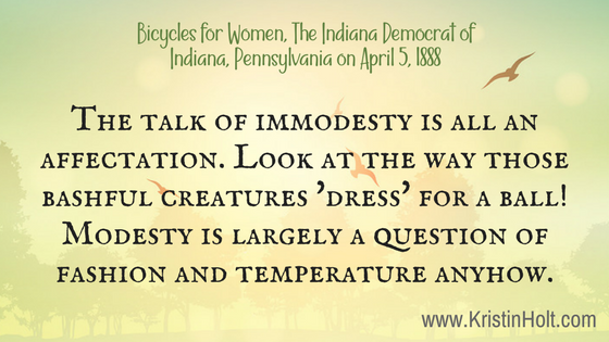 Kristin Holt | Victorian Women on Bicycles. Quote from Bicycles for Women, The Indiana Democrat of Indiana, Pennsylvania on April 5, 1888. "The talk of immodesty is all an affectation. Look at the way those bashful creatures 'dress' for a ball! Modesty is largely a question of fashion and temperature anyhow."