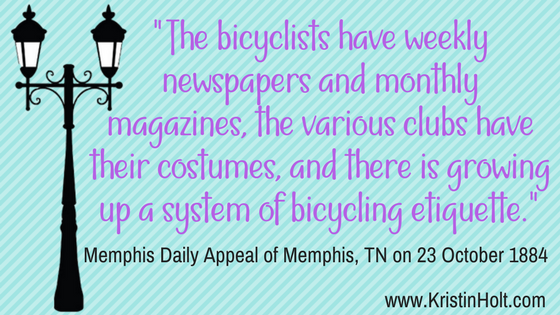 Kristin Holt | Victorian Bicycling Etiquette. "The bicyclists have weekly newspapers and monthly magazines, the various clubs have their costumes, and there is growing up a system of bicycling etiquette." Memphis Daily Appeal of Memphis, TN, 23 October 1884.