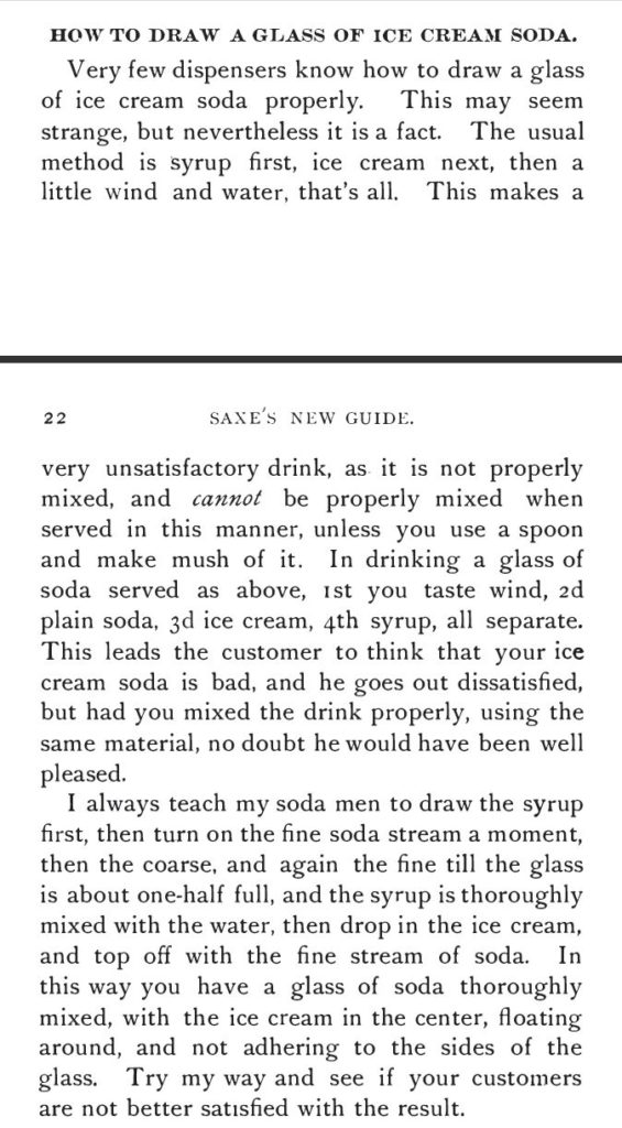 Kristin Holt | The Soda Fountain: Behind the Counter. From Saxe's New Guide or Hints to Soda Water Dispensers, 3rd Edition, 1894. "How to Draw a Glass of Ice Cream Soda: Very few dispensers know how to draw a glass of ice cream soda properly.... the usual method is syrup first, ice cream next, then a little wind and water, that's all. This makes a very unsatisfactory drink, as it is not properly mixed, and cannot be properly mixed when served in this manner, unless you use a spoon and make mush of it.... I always teach my soda men to draw the syrup first, then turn on the fine soda stream a moment, then the coarse, and again the fine till the glass is about one-half full, and the syrup is thoroughly mixed with the water, then drop in the ice cream, and top off with the fine stream of soda. In this way you have a glass of soda thoroughly mixed, with the ice cream in the center, floating around, and not adhering ot the sides of the glass."