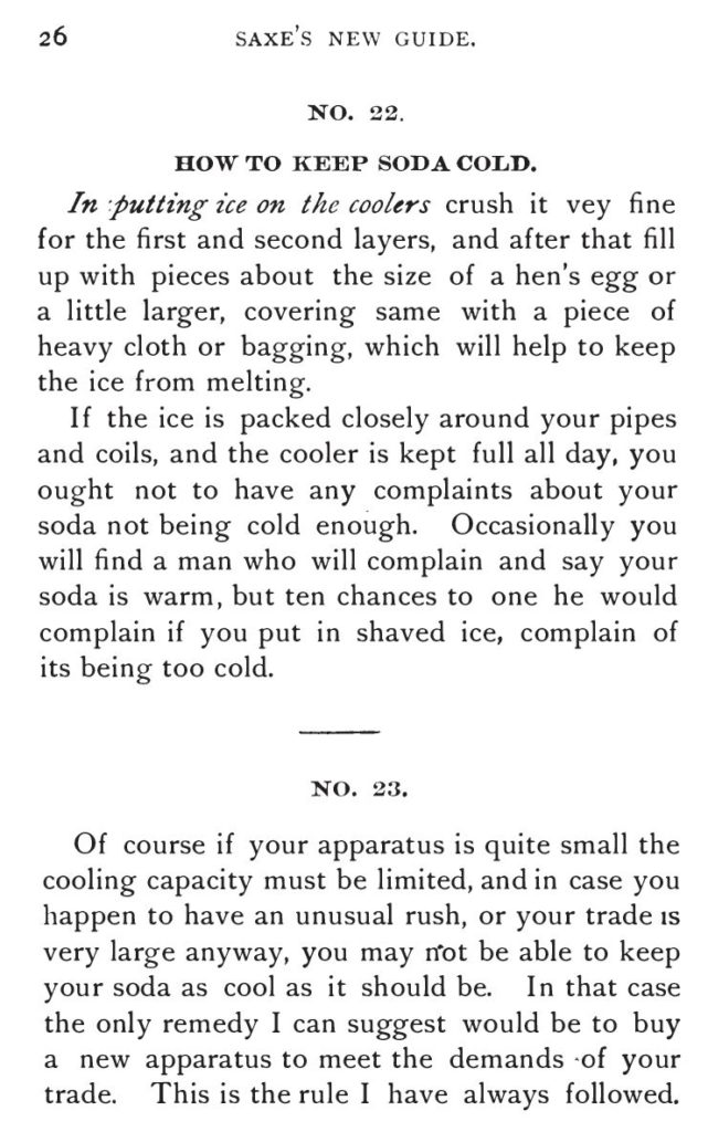 Kristin Holt | The Soda Fountain: Behind the Counter. From Saxe's New Guide or Hints to Soda Water Dispensers, 3rd Edition, 1894. "How to Keep Soda Cold: In putting ice on the coolers crush it ve(r)y fine for the first and second layers, and after that fill up with pieces about the size of a hen's egg or a little larger, covering same with a piece of heavy cloth or bagging, which will help to keep the ice from melting. If the ice is packed closely around your pipes and coils, and the cooler is kept full all day, you ought not to have any complaints about your soda not being cold enough. Occasionally you will find a man who will compalin and say your soda is warm, but ten chances to one he would compalin if you put in shaved ice, complain of its being too cold."