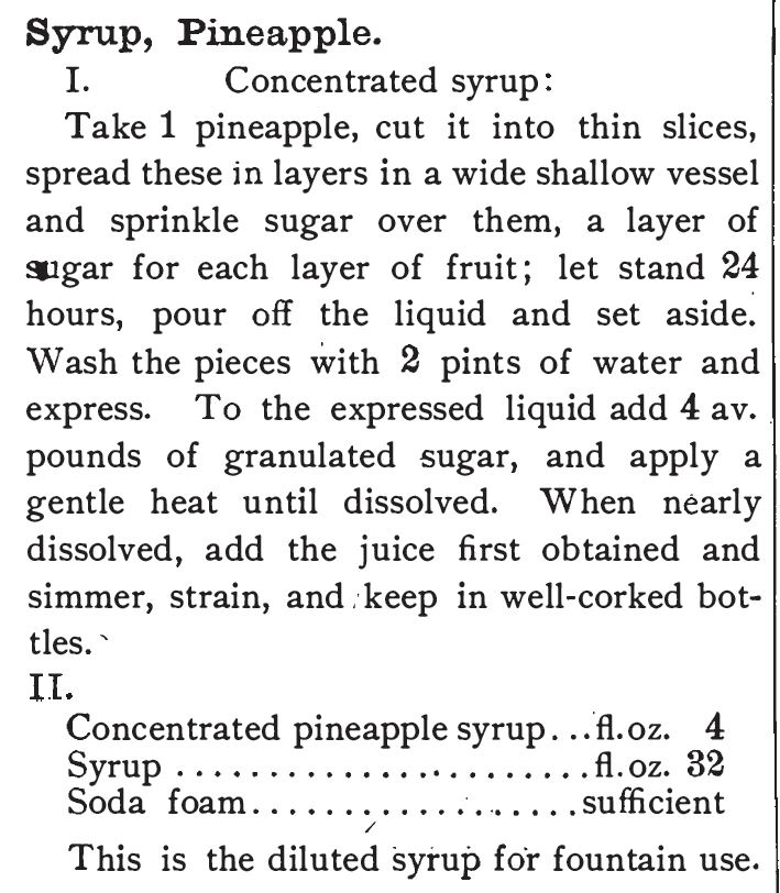 Kristin Holt | The Soda Fountain: Behind the Counter. Recipe for Pineapple concentraed syrup. Published in The Standard Formulary: A Collection of Nearly Five Thousand Formulas for Pharmaceutical Preparations, Family Remedies, Toilet Articles, Veterinary Remedies, Soda Fountain Requisites, and Miscellaneous Preparations Especially Adapted to the Requirements of the Retail Druggists, 1897-1900. 