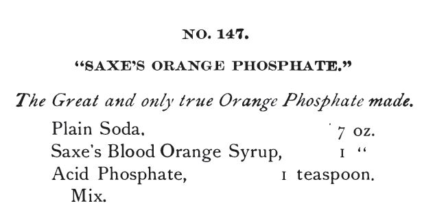 Kristin Holt | The Soda Fountain: Behind the Counter. from Saxe's New Guide or Hints to Soda Water Dispensers, 3rd Ed, 1894: "No. 147, Saxe's Orange Phosphate, The Great an donly true Orange Phosphate made." Recipe calls for plain soda, Saxe's Blood Orange Syrup, and Acid Phosphate.
