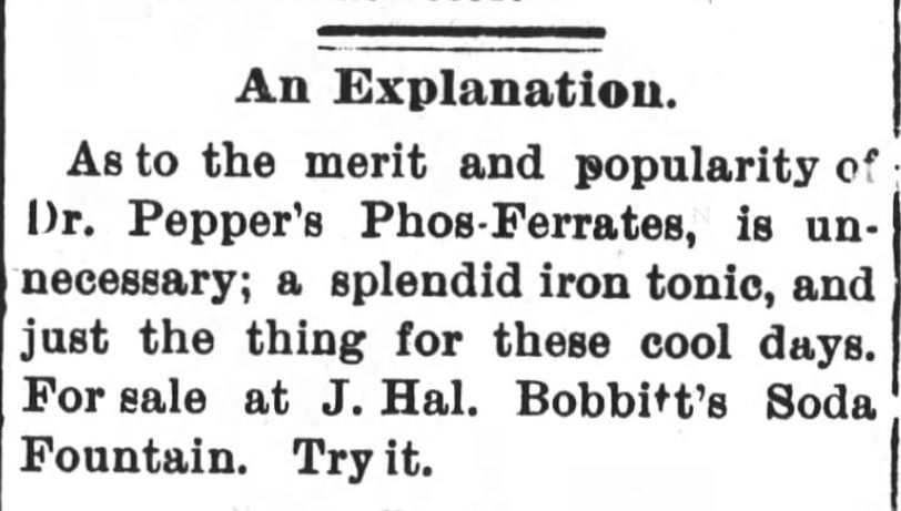 Kristin Holt | Victorian Dr. Pepper (1885). The Evening Visitor of Raleigh, North Carolina on October 28, 1890. "An Explanation. As to the merit and popularity of Dr. Pepper's Phos-Ferrates, is unnecessary; a splended iron tonic, and just the thing for these cool days. For sale at J. Hal. Bobbitt's Soda Fountain. Try it."