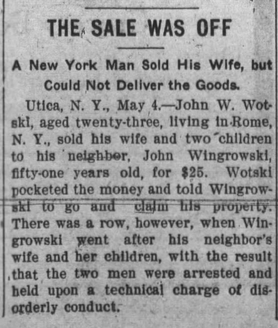 Kristin Holt | For Sale: Wife (Part 2). The Alexandria Times-Tribune of Alexandria, Indiana, May 5, 1910. "THE SALE WAS OFF. A New York Man Sold His Wife, but Could Not Deliver the Goods. Utica, N. Y., May 4.--John W. Wotski, aged twenty-three, living in Rome, N.Y., sold his wife and two children to his neighbor, John Wingrowski, fifty-one years old, for $25. Wotski pocketed the money and told Wingrowski to go and claim his property. There was a row, however, when Wingrowski went after his neighbor's wife and her children, with the result that the two men were arrested and held upon a technical charge of diorderly conduct."