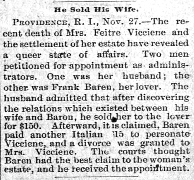 Kristin Holt | For Sale: Wife (Part 2). The Dalles Daily Chronicle of The Dalles, Oregon, November 28, 1891. "He Sold His Wife. PROVIDENCE, R. I., Nov. 27.--The recent death of Mrs. Feitre Vicciene and the settlement of her estate have revealed a queer state of affairs. Two men petitioned for appointment as administrators. One was her husband; the other was Frank Baren, her lover. The husband admitted that after discovering the relations which existed between his wife and Baron, he sold her to the lover for $150. Afterward, it is claimed, Baren paid another Italian ($)15 to personate Vicciene, and a divorce was granted to Mrs. Vicciene. The courts thought Baren had the best claim to the woman's estate, and he received the appointment."
