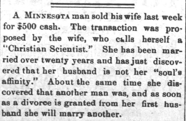 Kristin Holt | For Sale: Wife (Part 2). The Clarion-Ledger of Jackson, Mississippi, October 31, 1889. "A Minnesota man sold his wife last week for $500 cash. The transaction was proposed by the wife, who calls herself a "Christian Scientist." She has been married for over twenty years and has just discovered that her husband is not her "soul's affinity." About the same time she discovered that another man was, and as soon as a divorce is granted from her first husband she will marry another."