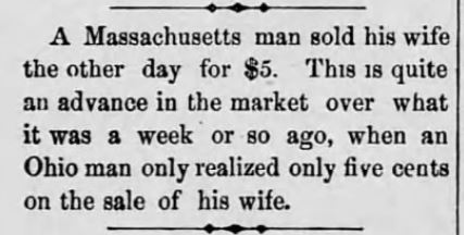 Kristin Holt | For Sale: Wife (Part 2). Tunkhannock Republican of Tunkahnnock, Pennsylvania on February 5, 1886. "A Massachusetts man sold his wife the other day for $5. This is quite an advance in the market over what it was a week or so ago, when an Ohio man only realized only five cents on the sale of his wife."