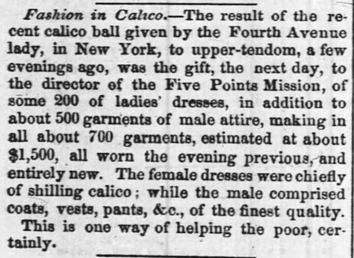 Kristin Holt | Calico Balls: The Fashionable Thing of the Late 19th Century. FFrom The Times-Picayune of New Orleans, Louisiana on January 28, 1855. "Fashion in Calico-- The result of the recent calico ball given by teh Fourth Avenue lady, in New York, to upper-tendom, a few evenings ago, was teh gift, the next day, to the director of the Five Points Mission, of some 200 of ladies' dresses, in addition to about 500 garments of male attire, amking in all about 700 garments, estimated at about $1,500, all worn the evening previous, and entirely new. The female dresses were chiefly of shilling calico; while the male comprised coasts, vests, pants, &c., of the finest quality. This is one way of helping the poor, certainly."