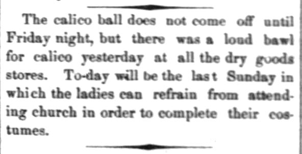 Kristin Holt | Hidden Benefits of a Calico Ball. From The Daily Commonwealth of Topeka, Kansas, February 15, 1874. "The calico ball does not come off until Friday night, but there was a loud bawl for calico yesterday at all the dry goods stores. To-day will be the last Sunday in which the ladies can refrain from attending church in order to complete their costumes."