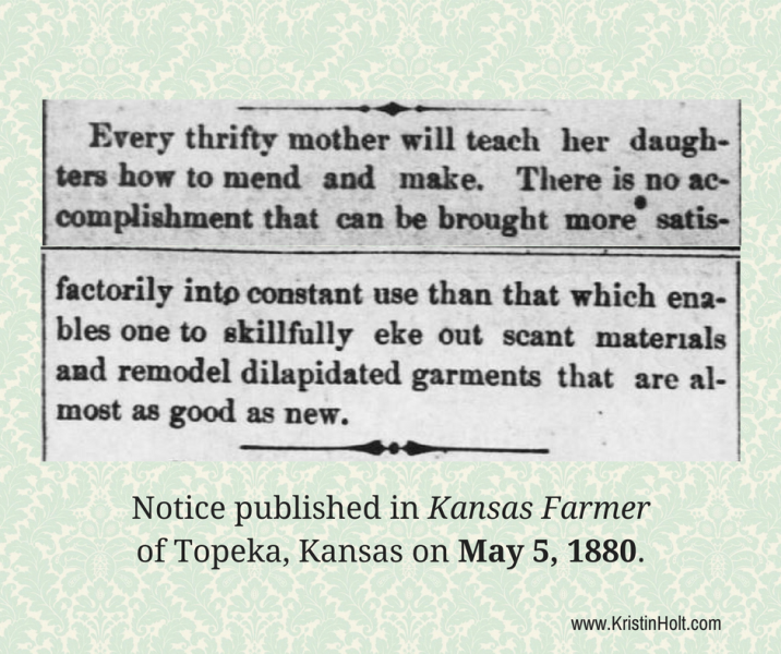 Kristin Holt | Hidden Benefits of a Calico Ball. From The Kansas Farmer of Topeka, Kansas on May 5, 1880. "Every thrifty mother will teach her daughters how to mend and make. There is no accomplishment that can be brought more satisfactorily into constant use than that which enables one to skillfully eke out scant materials and remodel dilapidated garments that are almost as good as new."