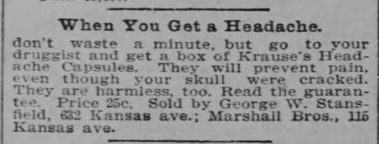 Kristin Holt | Victorian-American Headaches: Part 4. Krause's Headache Capsules advertisement in The Topeka State Journal of Topeka, Kansas on November 27, 1901. Image text in full reads, "When You Get a Headache don't waste a minute, but go to your druggist and get a box of Kruase's Headache Capsules. They will prevent pain, even though your skull were cracked. They are harmless, too. Read the guarantee. Price 25c. Sold by George W. Stansfield, 632 Kansas ave.: Marshall Bros., 115 Kansas ave.