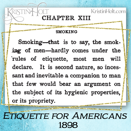 Kristin Holt | From Etiquette for Americans (1898): "Smoking of men hardly comes under the rules of etiquette, most men will declare. It is second nature, so incessant and inevitable a companion to man that few would bear an argument on the subject of its hygienic properties or its propriety. From Common Details of Western Historical Romance that are Historically Incorrect, Part 3: Tobacco.