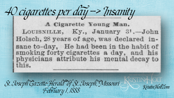 Kristin Holt | Victorian Tobacco: Cures or Kills? From St. Joseph Gazette-Herald of St. Joseph, Missouri on February 1, 1888: "A Cigarette Young Man." Lousivvile, Ky., January 31.--John Holsch, 28 years of age, was declared insane to-day, He had been in the habit of smoking forty cigarettes a day, and his physicians attribute his mental decay to this."