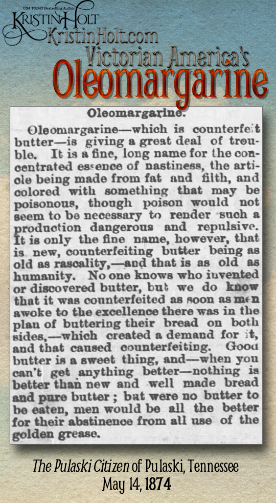 Kristin Holt | Victorian America's Oleomargarine. The Pulaski Citizen of Pulaski, Tennessee on May 14, 1874: "Oleomargarine--which is counterfeit butter--is giving a great deal of trouble. It is a fine, long name for the concentrated essence of nastiness, the article being made from fat and filth, and colored with something that may be poisonous, though poison would not seem necessary to render such a production dangerous and repulsive..."