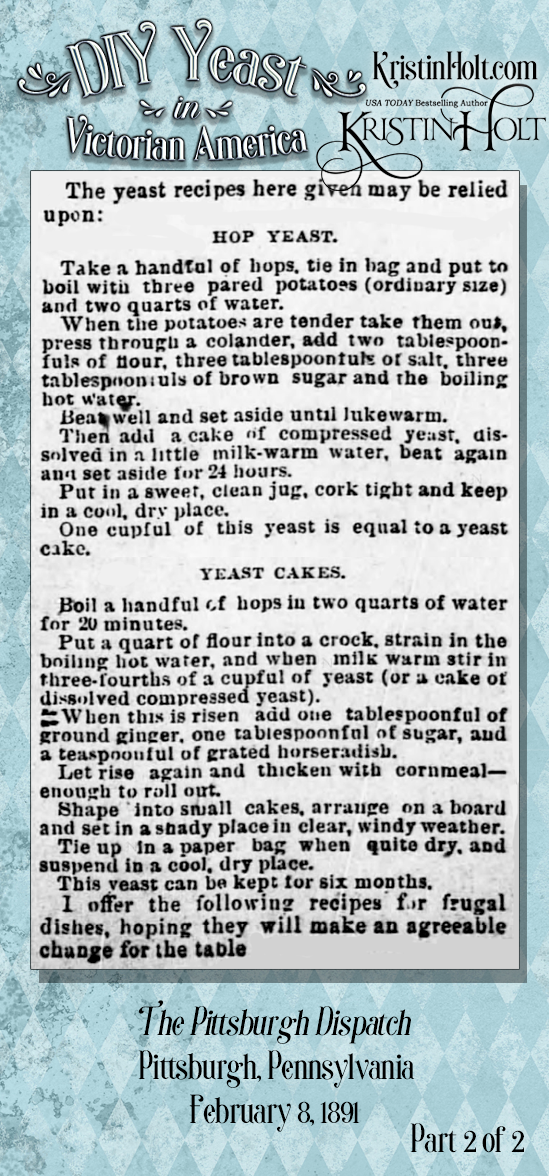 Kristin Holt | DIY Yeast in Victorian America. From The Pittsburgh Dispatch of Pittsburgh, Penn. on Feb 8, 1891. Part 2 of 2. Contains instructions for "good bread" plus recipes for both liquid and dry yeast to be made at home.