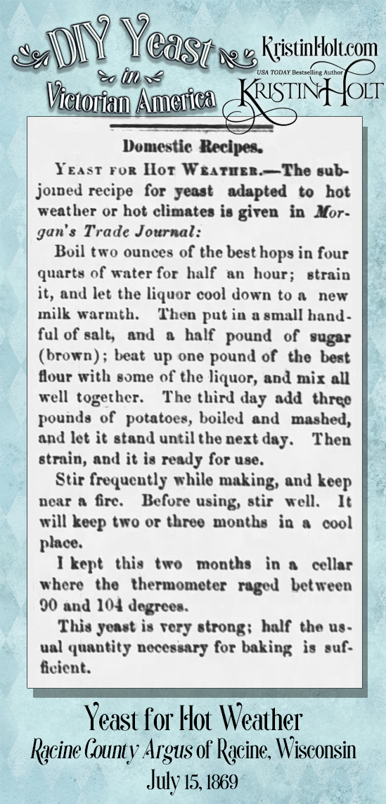 Kristin Holt | DIY Yeast in Victorian America. "Yeast for Hot Weather," given originally in Morgan's Trade Journal. Published in Racine County Argus of Racine, Wisconsin, 15 July 1869. Note the user's experience: "I kept this two months in a cellar where the thermometer raged between 90 and 104 degrees."