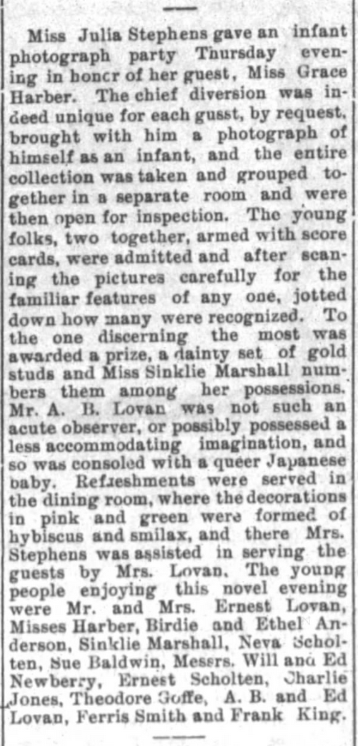 Kristin Holt | Victorian Photograph Parties. Miss Julia Stephens gave an infant photograph party on Thursday evening in honor of her guest. Gold stud earrings were awarded to the best guesser (which baby picture belonged to whom), and "a queer Japanese baby" was consolation prize to the least acute observer. From The Springfield Democrat of Springfield, Missouri on July 29, 1894.