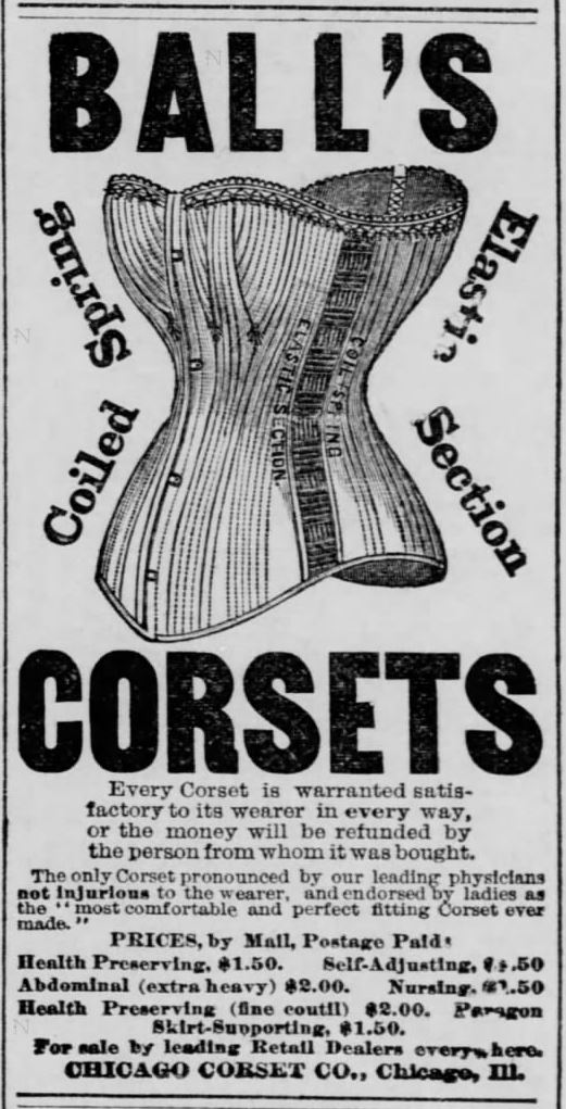 Kristin Holt | Corsets in the Era: Yes, even Maternity Corsets. Advertisement for Ball's Corsets, Coiled Spring, Elastic Section Corsets. "The only corset pronounced by our leading physicians not injurous to the wearer, and endorsed by ladies as the "most comfortable and perfect fitting corset ever made." Note that one is a "Health Preserving" corset. From The Leavenworth Times of Leavenworth, Kansas on September 6, 1882.