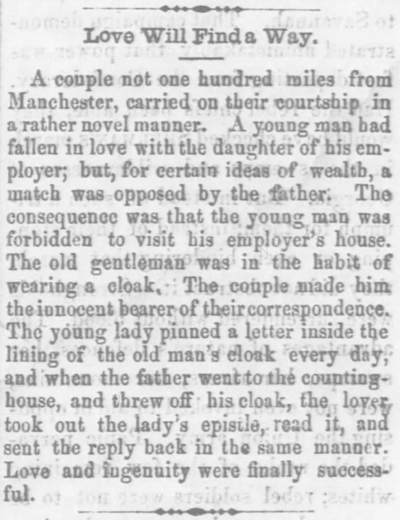 Kristin Holt | "Love Will Find a Way". A Correspondence Courtship carried on in secret by hiding love letters in the lining of the girl's father's cloak. The beau worked for his lady love's father. From The Xenia Sentinel of Xenia, Ohio on April 7, 1865. Related to Courtship, Old West Style.