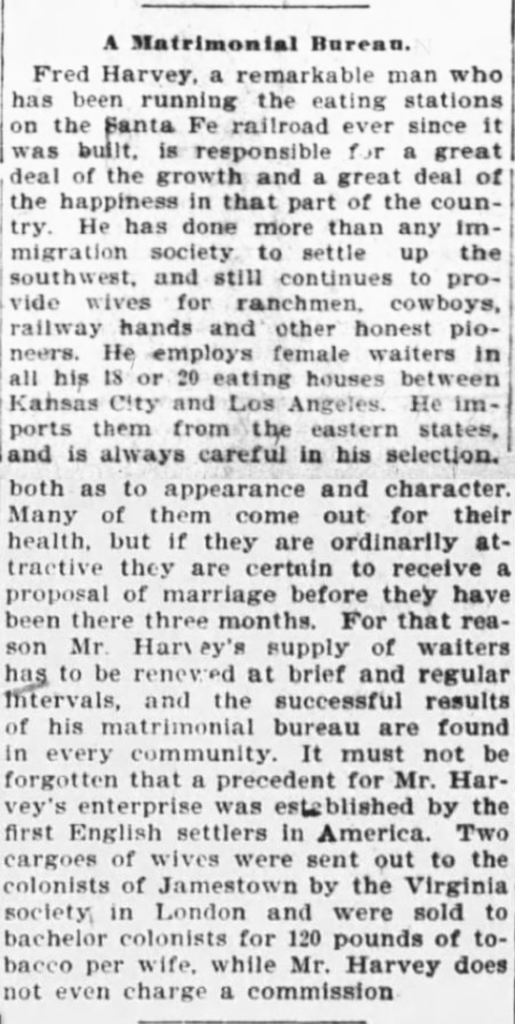 Kristin Holt | Fred Harvey, Marriage Broker. "A Matrimonial Bureau" by Fred Harvey. "He has done more than any immigration society to settle up the southwest, and still continues to provide wives for ranchmen, cowboys, railway hands and other honest pioneers. He employs female waiters in all his 18 or 20 eating houses between Kansas City and Los Angeles." The Sunday Leader of Wilkes-Barre, Pennsylvania on July 30, 1899.