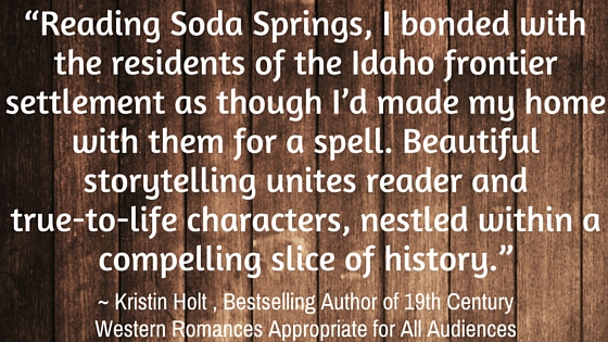 Kristin Holt | SODA SPRINGS, Sweet Romantic Fiction by Carolyn Steele. Stylized Quote: "Reading Soda Springs, I bonded with the residents of the Idaho frontier settlement as though I'd made my home with them for a spell. Beautiful storytelling unites reader and true-to-life characters, nestled within a compelling slice of history." ~ Kristin Holt, Bestselling Author of 19th Century Western Romances Appropriate for All Audiences