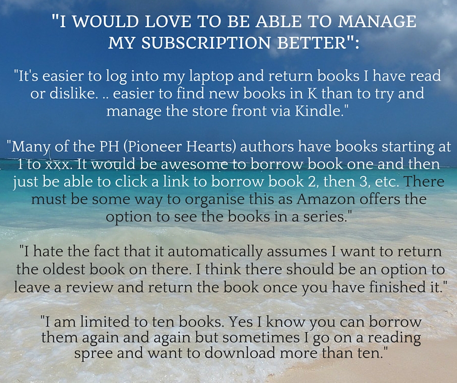 Kristin Holt | What Western Historical Readers Said About Kindle Unlimited WILL Surprise You... "I would love to be able to manage my subscription better": 1) "It's easier to log into my laptop and return books I have read or dislike... easier to find new books in K than to try and manage the store front via Kindle." 2). Many of the PH (Pioneer Hearts) authors have books starting at 1 to xxx. It would be awesome to borrow book one and then just be able to click a link to borrow book 2, then 3, etc. There must be some way to organise this as Amazon offers the option to see the books in a series." 3) I hate the fact that it automatically assumes I want to return the oldest book on there. I think there should be an option to leave a review and return the book once you have finished it." 4). "I am limited to ten books. Yes I know you can borrow them again and again but sometimes I go on a reading spree and want to download more than ten."