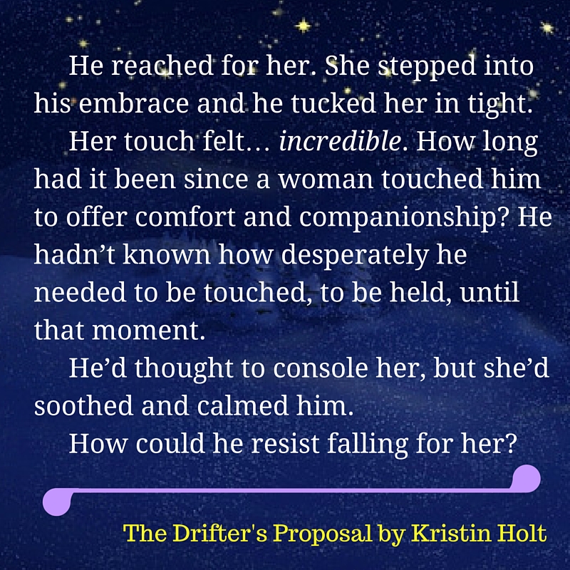 Kristin Holt | Quote from within The Drifter's Proposal by USA Today Bestselling Author Kristin Holt. Image styled by Kristin Holt. "He reached for her. She stepped into his embrace and he tucked her in tight. Her touch felt... incredible. How long had it been since a woman touched him to offer comfort and companionship? He hadn't known how desperately he needed to be touched, to be held, until that moment. He'd thought to console her, but she'd soothed and calmed him. How could he resist falling for her?"