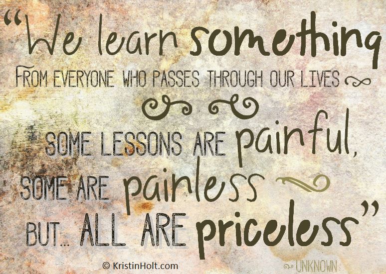 Kristin Holt | Quotes: "We learn something from everyone who passes through our lives. Some lessons are painful, some are painless, but ... all are priceless." ~ unknown