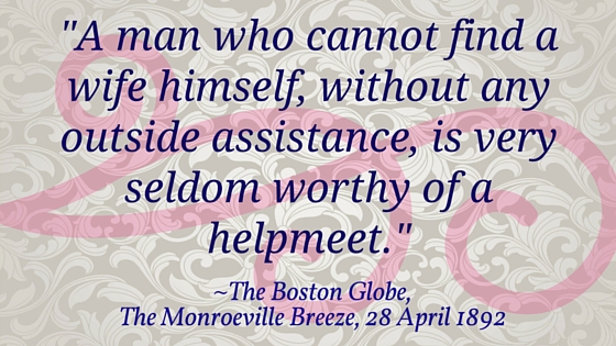 Kristin Holt | Nineteenth Century Mail-Order Bride SCAMS, Part 6. Quote from The Boston Globe via The Monroeville Breeze on April 28, 1892: "A man who cannot find a wife himself, without any outside assistance, is very seldom worthy of a helpmeet."