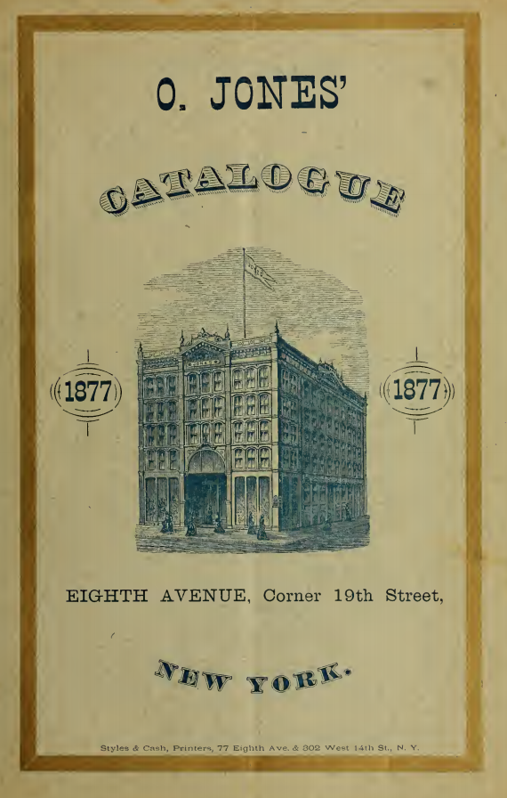 Kristin Holt | Mail-Order Catalogues: Timeline & Truth. 1877 O. Jones' Catalogue title page. Address: Eighth Avenue, corner 19th Street, New York. Following page reads "Goods sent to all parts of the United States and Territories, Canada, South and Central America, and the West Indies. Terms-- Strictly C.O.D., unless prepaid by draft or P.O. Order, which in each case should be payable in this city (New York) to the order of O. Jones."