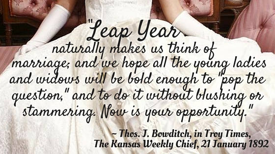 Kristin Holt | Victorian Leap Year Traditions Part 2. From Thos. J. Bowditch in Troy Times, The Kansas Weekly Chief on January 21, 1892: "Leap Year naturally makes us think of marriage; and we hope all the young ladies and widows will be bold enough to "pop the question," and to do it without blushing or stammering. Now is your opportunity."