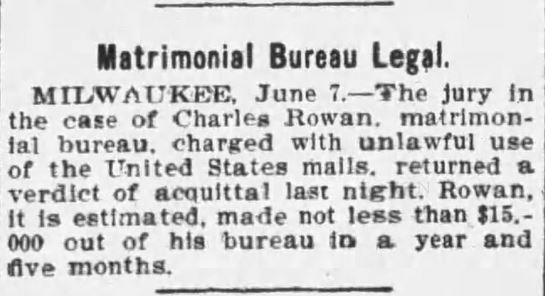 Kristin Holt | Nineteenth Century Mail-Order Bride SCAMS, Part 11. "The jury in the case of Charles Rowan, matrimonial bureau, charged with unlawful use of the United States mails, returned a verdict of acquittal last night. Rowan, it is estimated, made not less than $15,000 out of his bureau in a year and five months." From the Wilkes-Barre Times of Wilkes-Barre, Pennsylvania, June 7, 1899.