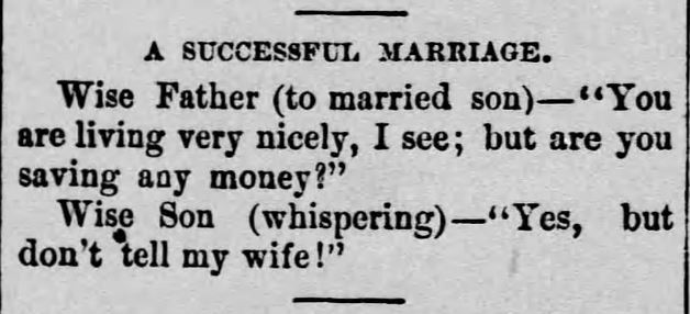 Kristin Holt | Real Mail-Order Bride Success Stories. Humor: "A Successful Marriage." From The Daily Republican of Monongahela, Pennsylvania on September 18, 1890. "Wise Father (to married son)-- "You are living very nicely, I see; but are you saving any money?" Wise Son (whispering)--"Yes, but don't tell my wife!"