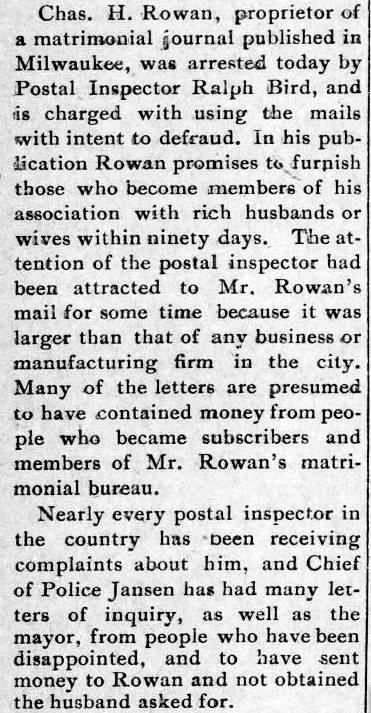 Kristin Holt | Nineteenth Century Mail-Order Bride SCAMS, Part 11."Charles H. Rowan, proprietor of a matrimonial journal published in Milwaukee, was arrested today by Postal Inspector Ralph Bird, and is charged with using the mails with intent to defraud." Published in the Sedalia Weekly Democrat of Sedalia, Mississippi on December 15, 1898.